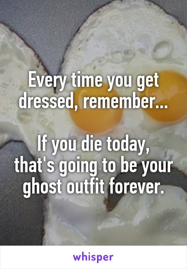 Every time you get dressed, remember...

If you die today, that's going to be your ghost outfit forever.