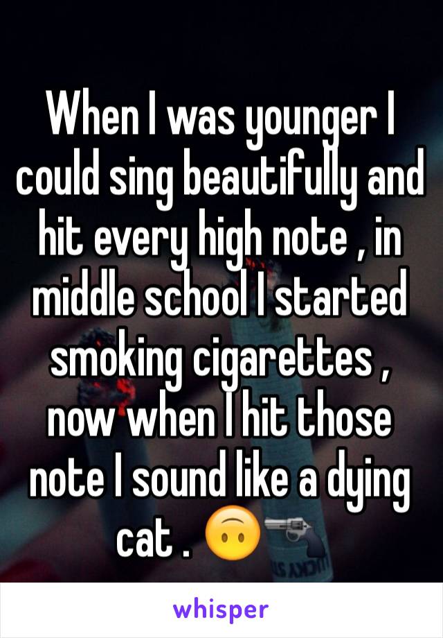 When I was younger I could sing beautifully and hit every high note , in middle school I started smoking cigarettes , now when I hit those note I sound like a dying cat . 🙃🔫