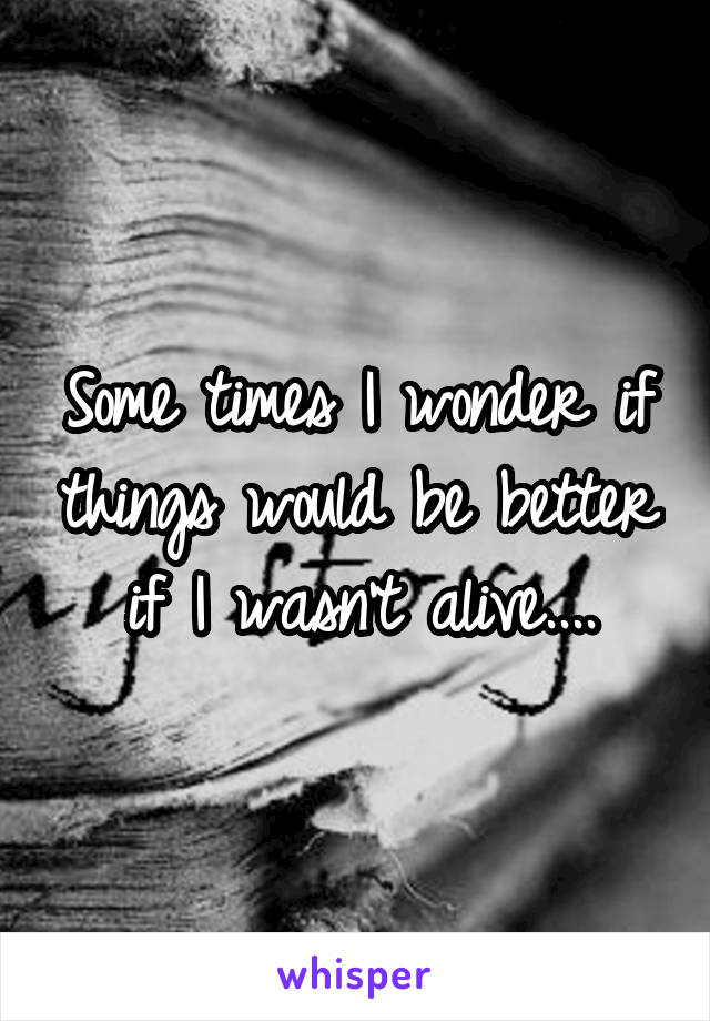 Some times I wonder if things would be better if I wasn't alive....