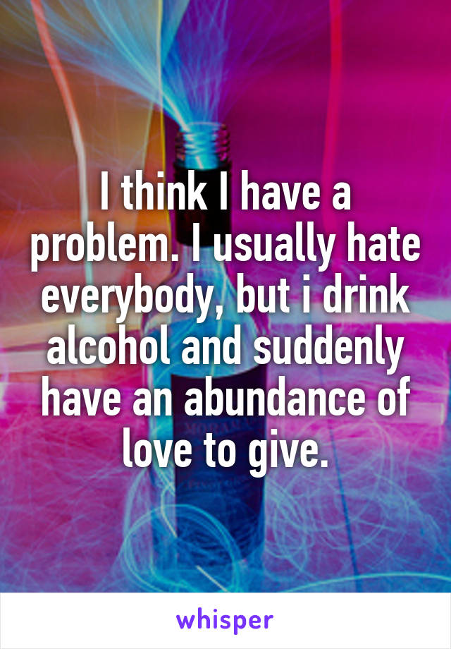 I think I have a problem. I usually hate everybody, but i drink alcohol and suddenly have an abundance of love to give.