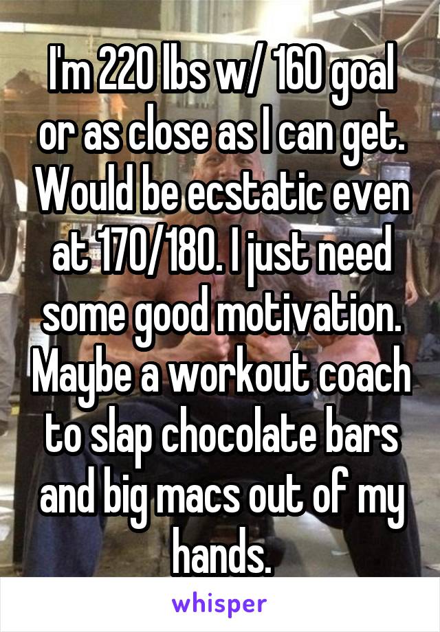 I'm 220 lbs w/ 160 goal or as close as I can get. Would be ecstatic even at 170/180. I just need some good motivation. Maybe a workout coach to slap chocolate bars and big macs out of my hands.