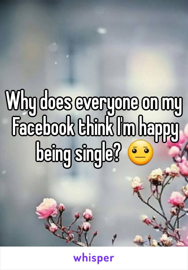 Why does everyone on my Facebook think I'm happy being single? 😐