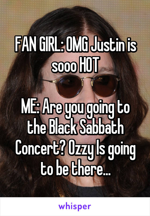 FAN GIRL: OMG Justin is sooo HOT

ME: Are you going to the Black Sabbath Concert? Ozzy Is going to be there...