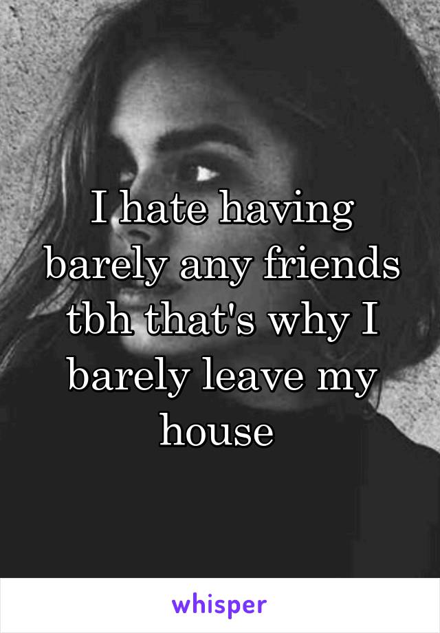 I hate having barely any friends tbh that's why I barely leave my house 