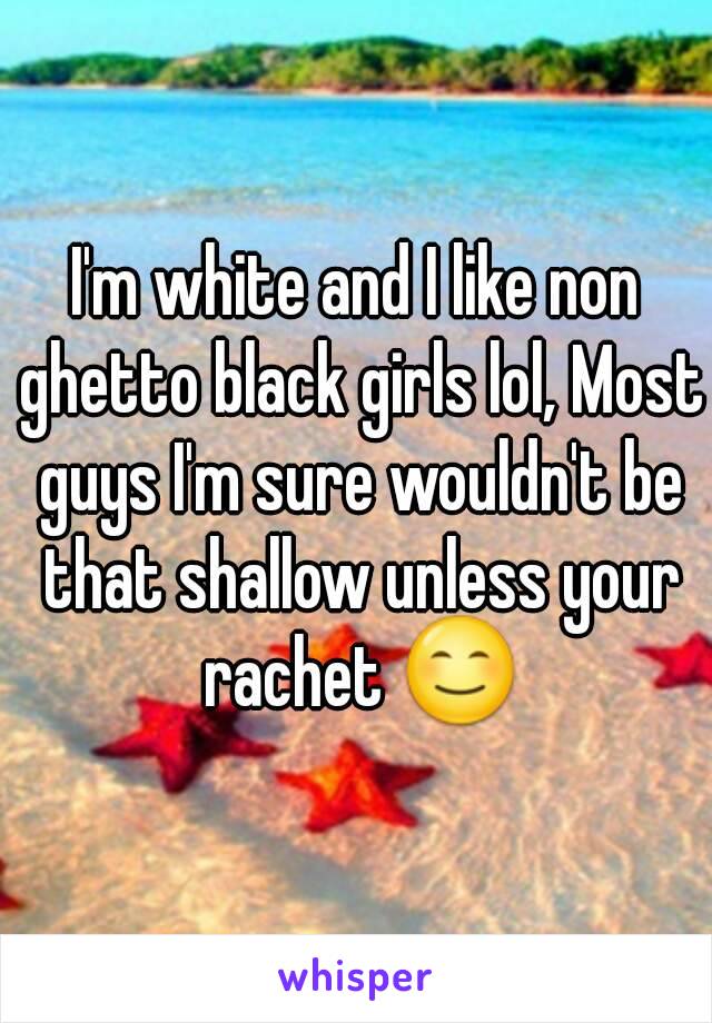 I'm white and I like non ghetto black girls lol, Most guys I'm sure wouldn't be that shallow unless your rachet 😊