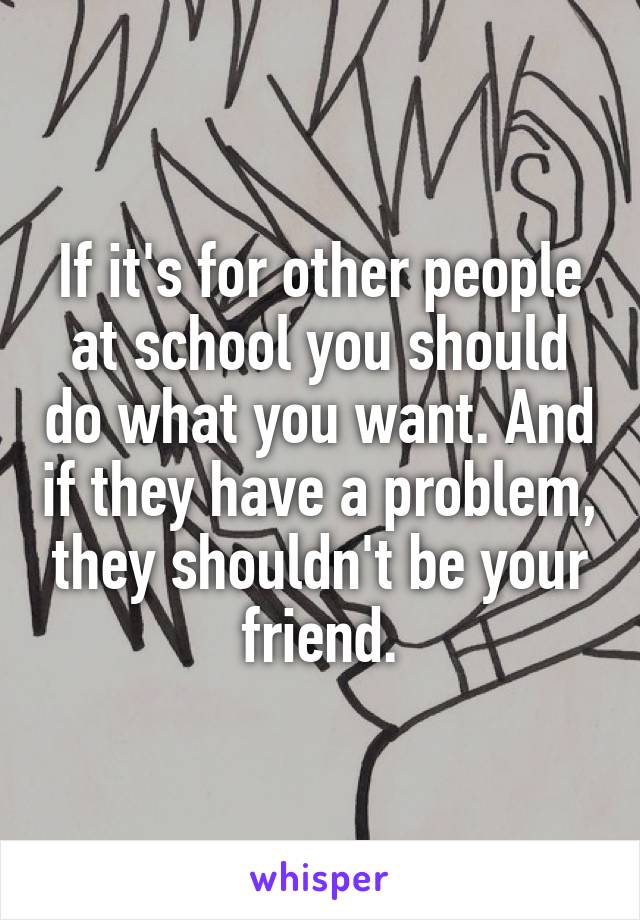 If it's for other people at school you should do what you want. And if they have a problem, they shouldn't be your friend.