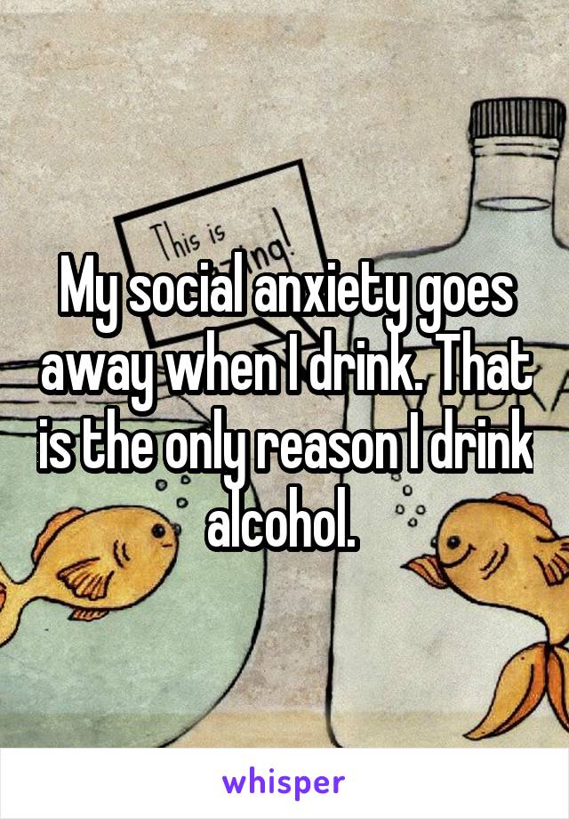 My social anxiety goes away when I drink. That is the only reason I drink alcohol. 