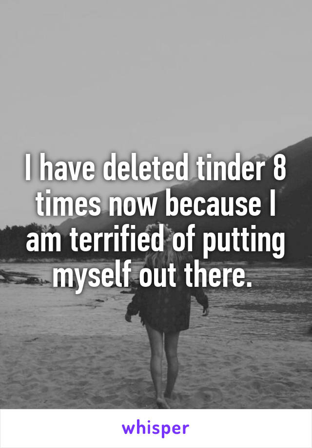 I have deleted tinder 8 times now because I am terrified of putting myself out there. 