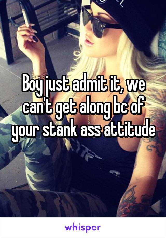 Boy just admit it, we can't get along bc of your stank ass attitude 