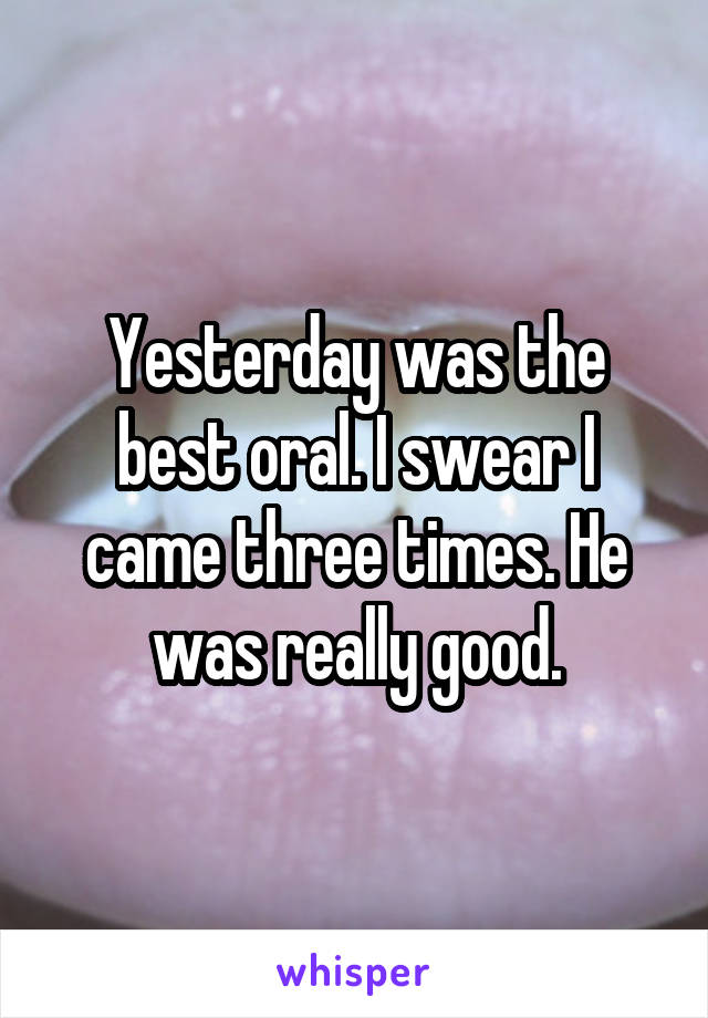 Yesterday was the best oral. I swear I came three times. He was really good.