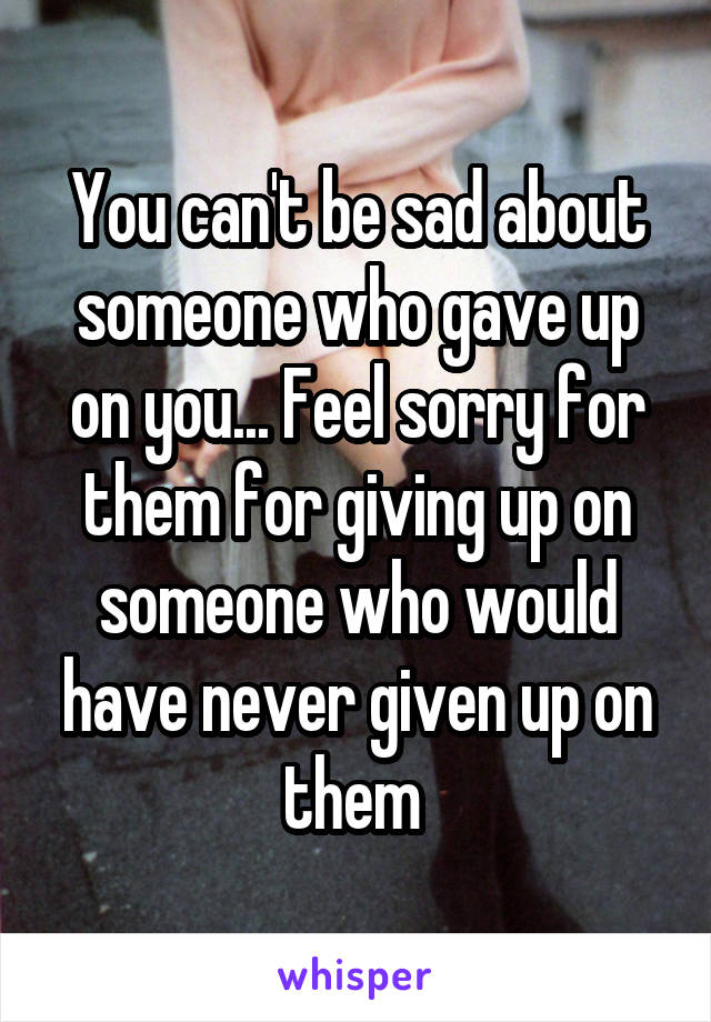 You can't be sad about someone who gave up on you... Feel sorry for them for giving up on someone who would have never given up on them 