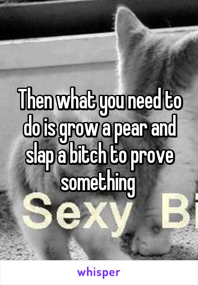 Then what you need to do is grow a pear and slap a bitch to prove something 