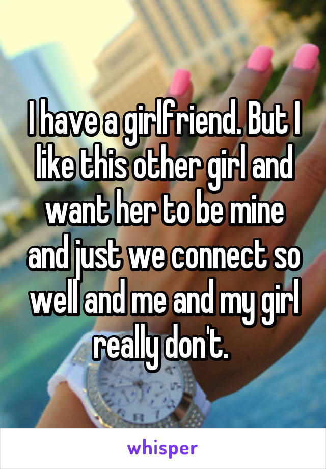 I have a girlfriend. But I like this other girl and want her to be mine and just we connect so well and me and my girl really don't. 