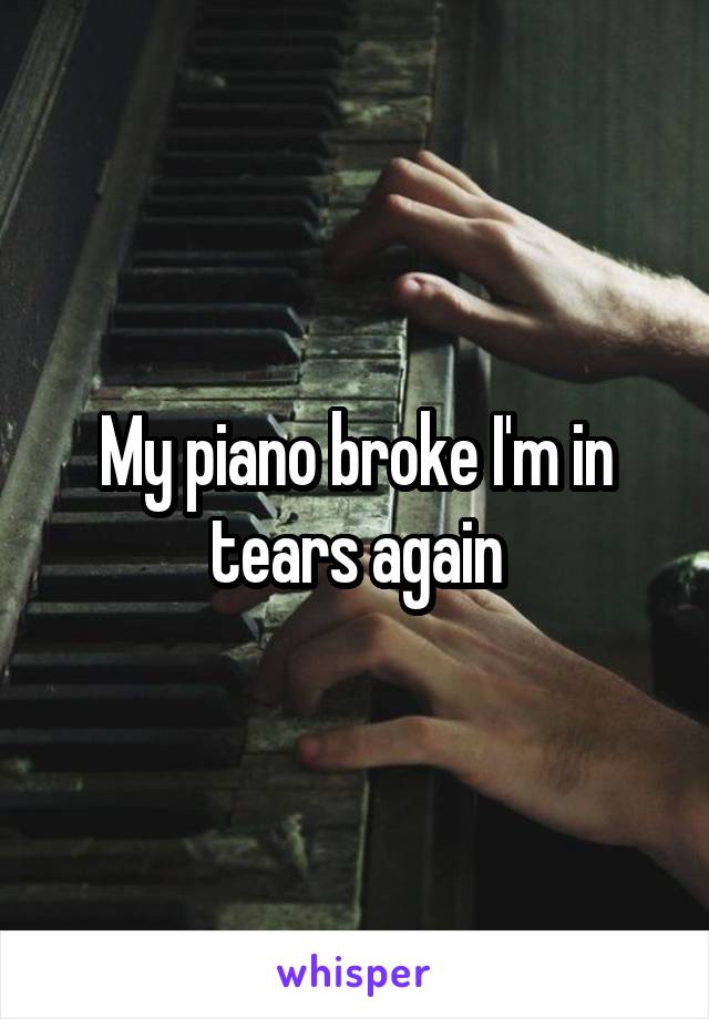 My piano broke I'm in tears again