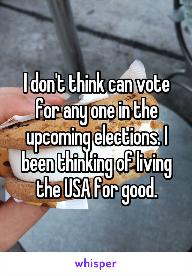 I don't think can vote for any one in the upcoming elections. I been thinking of living the USA for good.