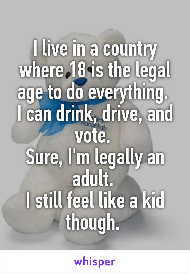 I live in a country where 18 is the legal age to do everything. 
I can drink, drive, and vote. 
Sure, I'm legally an adult. 
I still feel like a kid though. 