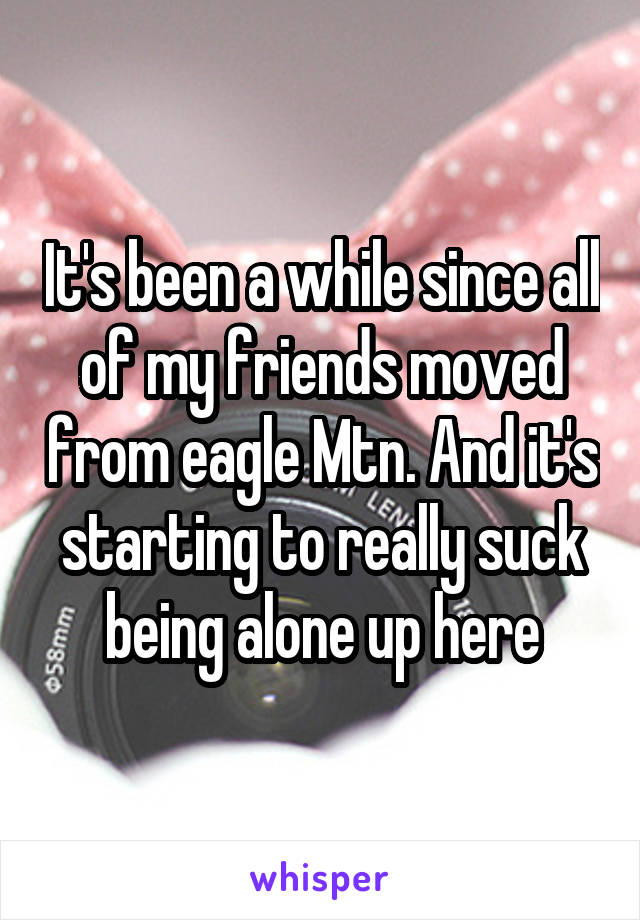 It's been a while since all of my friends moved from eagle Mtn. And it's starting to really suck being alone up here