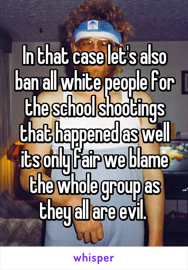 In that case let's also ban all white people for the school shootings that happened as well its only fair we blame the whole group as they all are evil. 