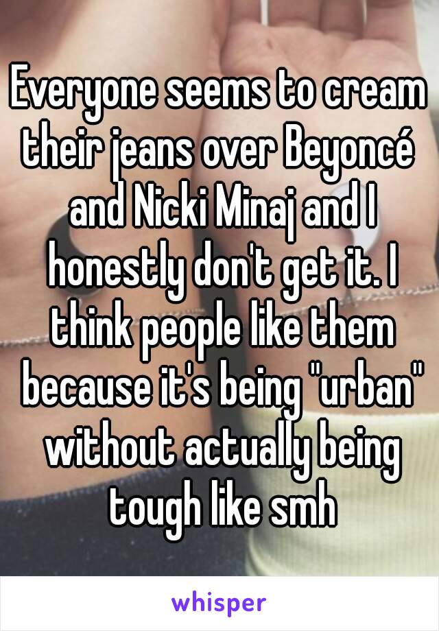 Everyone seems to cream their jeans over Beyoncé  and Nicki Minaj and I honestly don't get it. I think people like them because it's being "urban" without actually being tough like smh