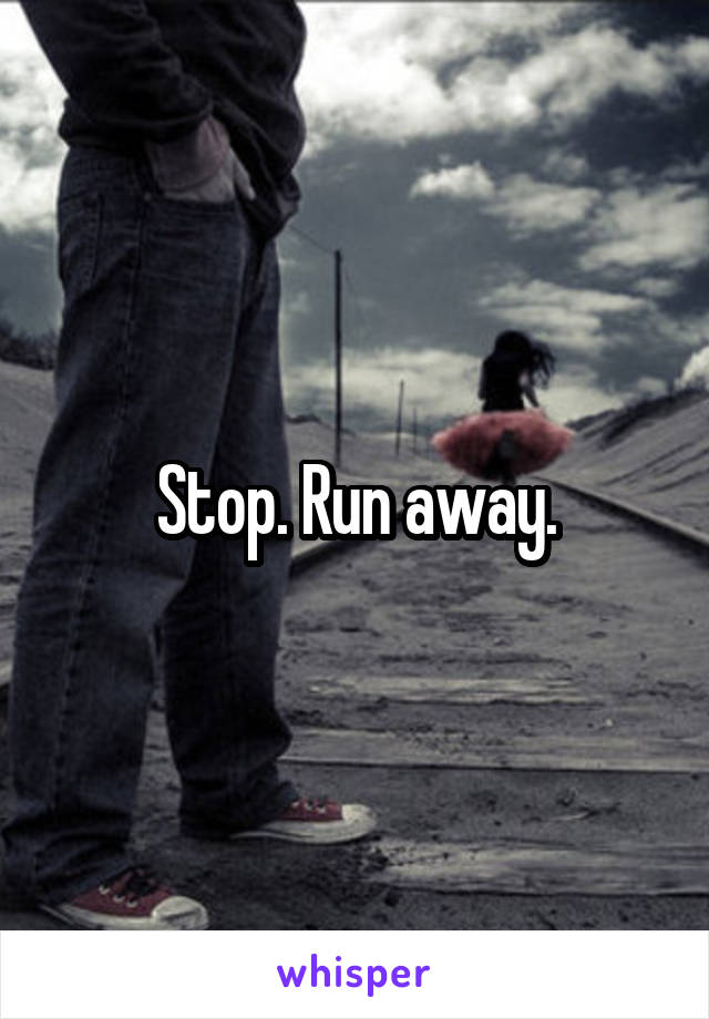Stop. Run away.
