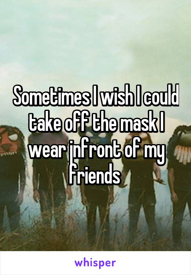 Sometimes I wish I could take off the mask I wear jnfront of my friends 