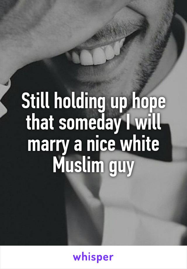 Still holding up hope that someday I will marry a nice white Muslim guy