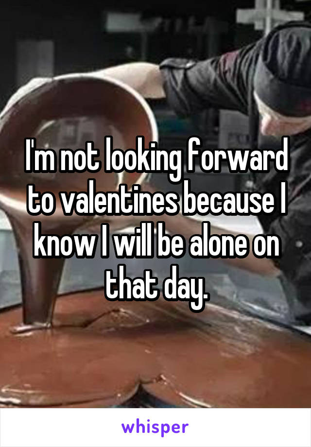 I'm not looking forward to valentines because I know I will be alone on that day.