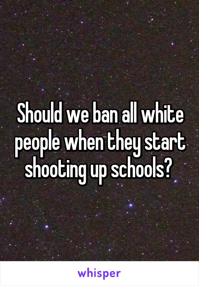 Should we ban all white people when they start shooting up schools? 