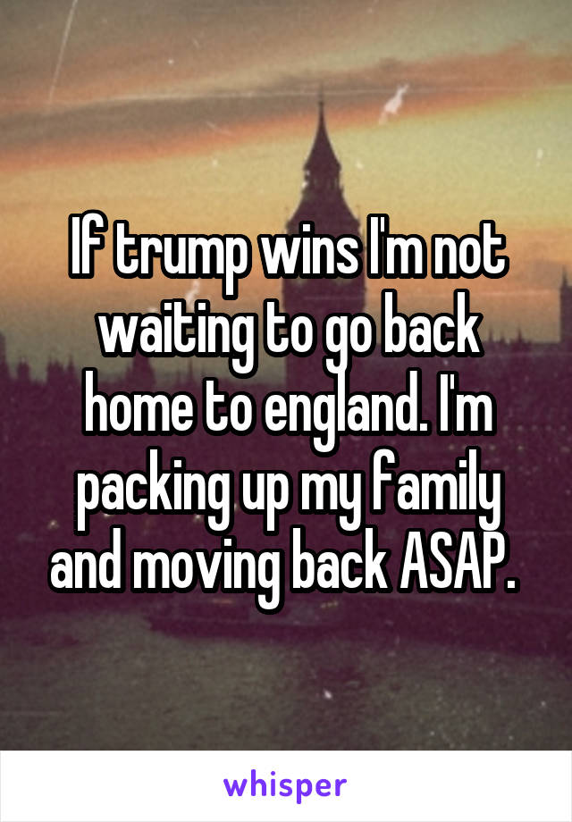 If trump wins I'm not waiting to go back home to england. I'm packing up my family and moving back ASAP. 