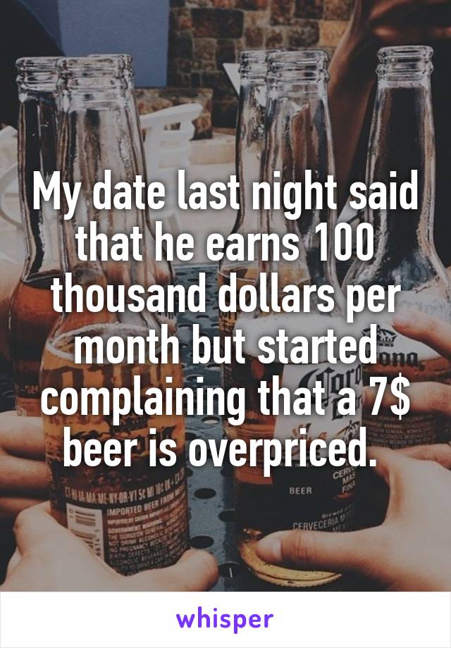 My date last night said that he earns 100 thousand dollars per month but started complaining that a 7$ beer is overpriced. 