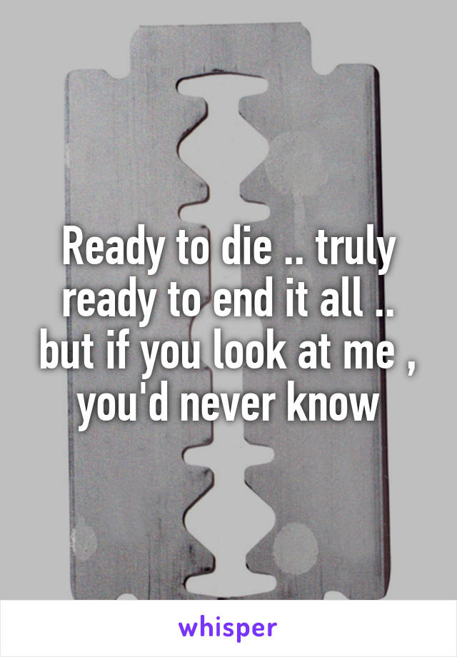 Ready to die .. truly ready to end it all .. but if you look at me , you'd never know