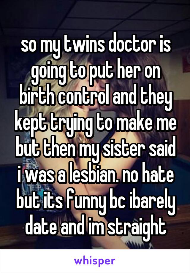 so my twins doctor is going to put her on birth control and they kept trying to make me but then my sister said i was a lesbian. no hate but its funny bc ibarely date and im straight