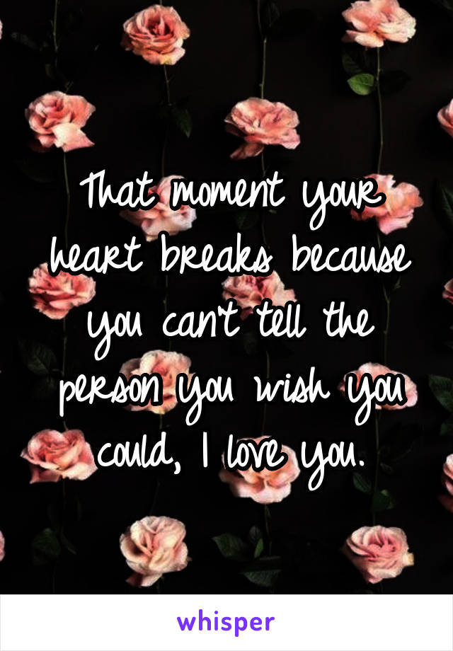 That moment your heart breaks because you can't tell the person you wish you could, I love you.