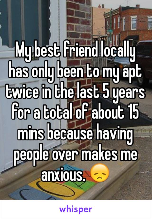 My best friend locally has only been to my apt twice in the last 5 years for a total of about 15 mins because having people over makes me anxious. 😞