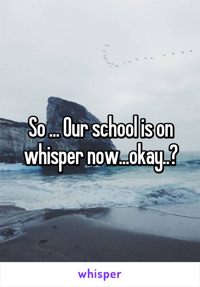 So ... Our school is on whisper now...okay..?