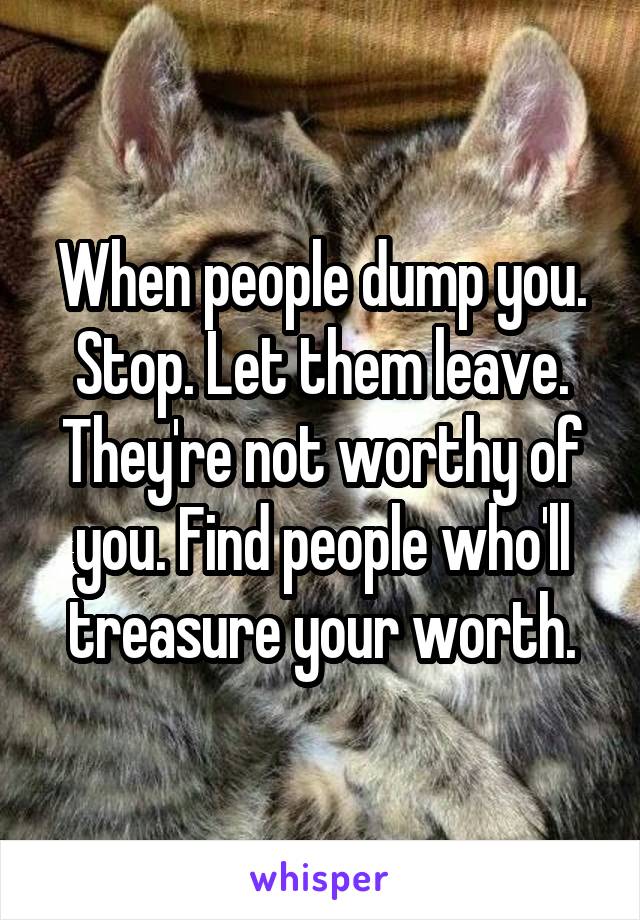 When people dump you. Stop. Let them leave. They're not worthy of you. Find people who'll treasure your worth.