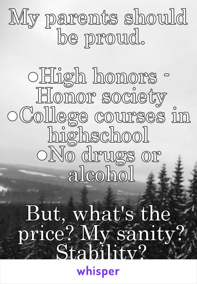 My parents should be proud.

●High honors - Honor society
●College courses in highschool 
●No drugs or alcohol

But, what's the price? My sanity? Stability?