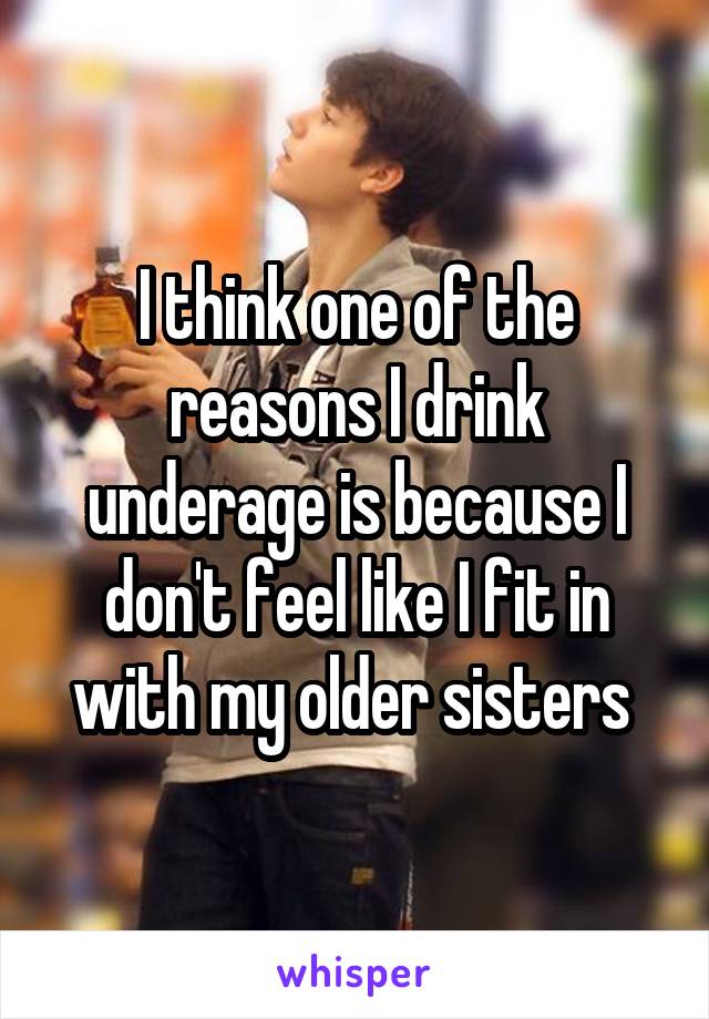 I think one of the reasons I drink underage is because I don't feel like I fit in with my older sisters 