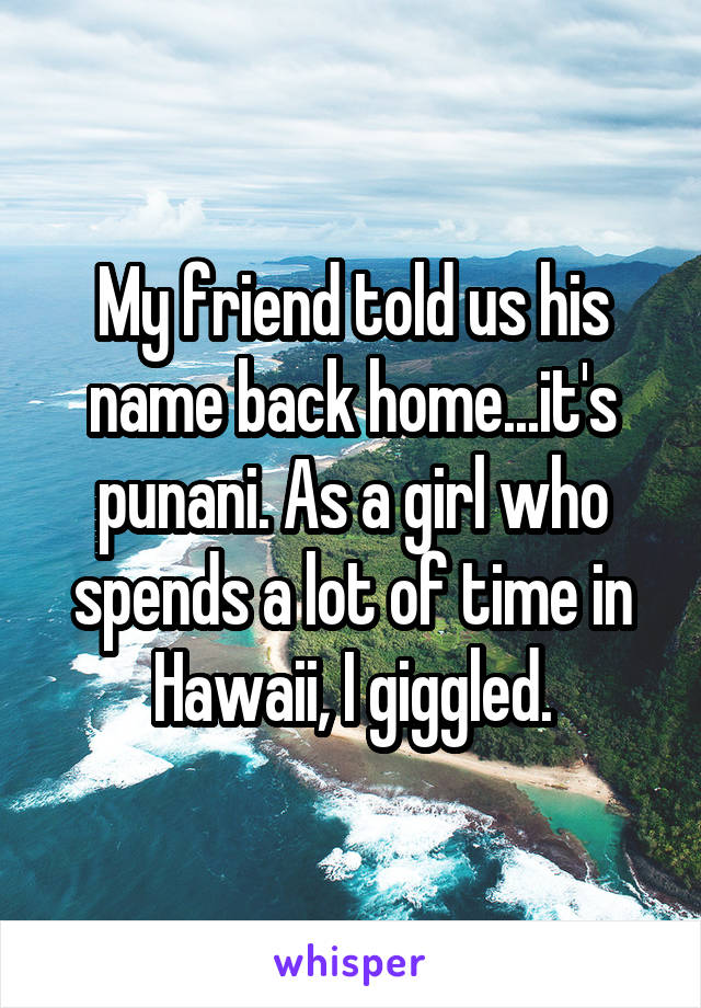 My friend told us his name back home...it's punani. As a girl who spends a lot of time in Hawaii, I giggled.