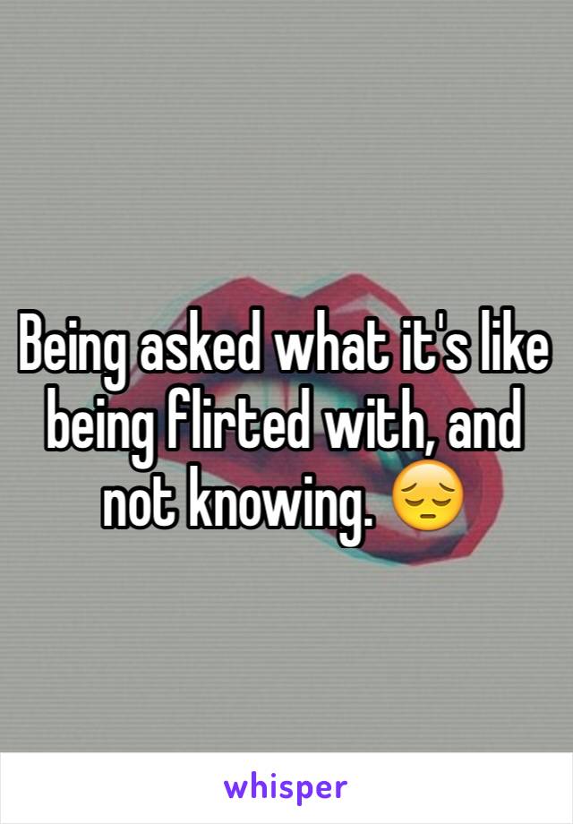 Being asked what it's like being flirted with, and not knowing. 😔