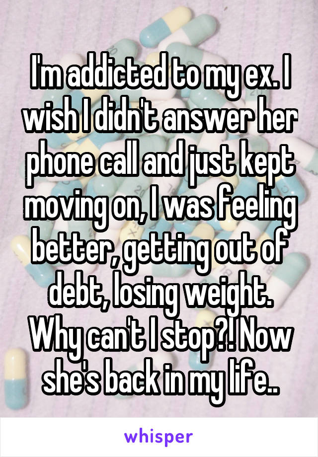 I'm addicted to my ex. I wish I didn't answer her phone call and just kept moving on, I was feeling better, getting out of debt, losing weight. Why can't I stop?! Now she's back in my life..