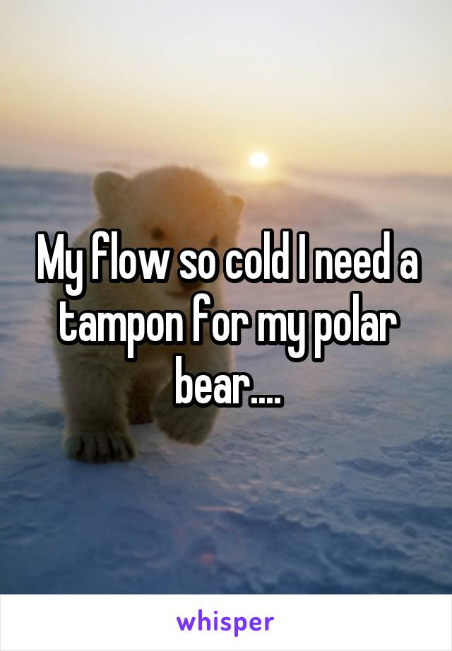 My flow so cold I need a tampon for my polar bear....