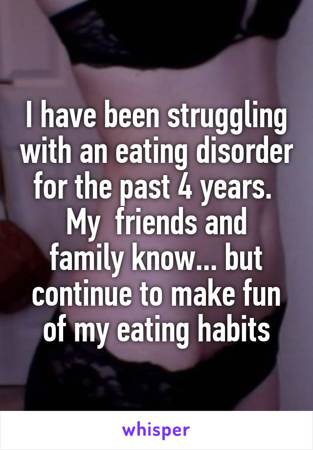 I have been struggling with an eating disorder for the past 4 years. 
My  friends and family know... but continue to make fun of my eating habits