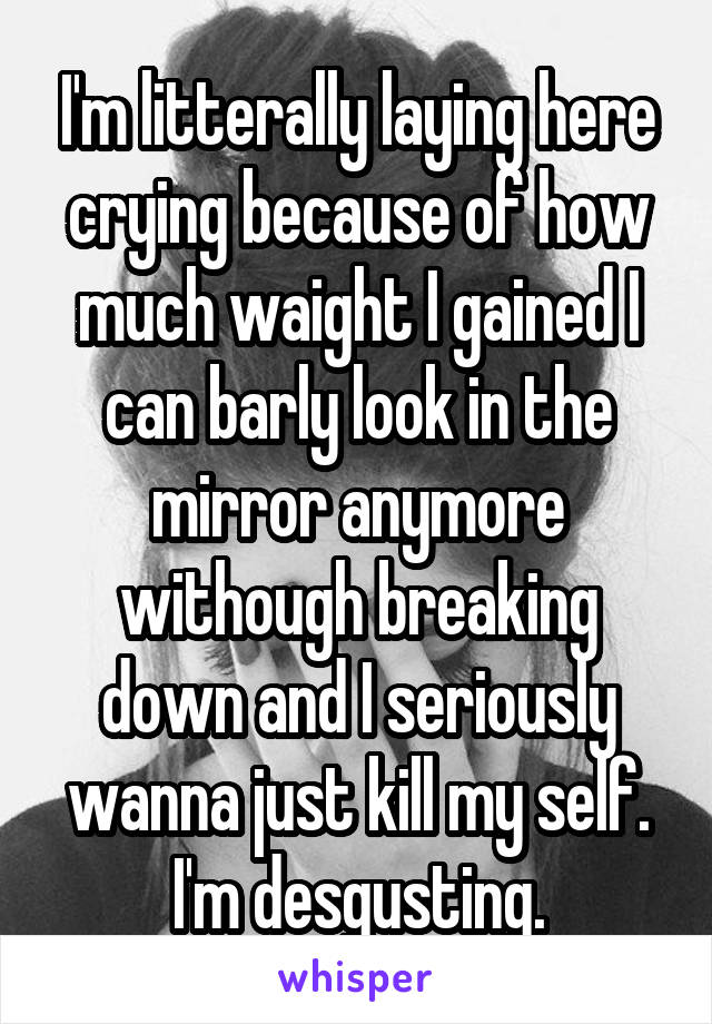 I'm litterally laying here crying because of how much waight I gained I can barly look in the mirror anymore withough breaking down and I seriously wanna just kill my self. I'm desgusting.