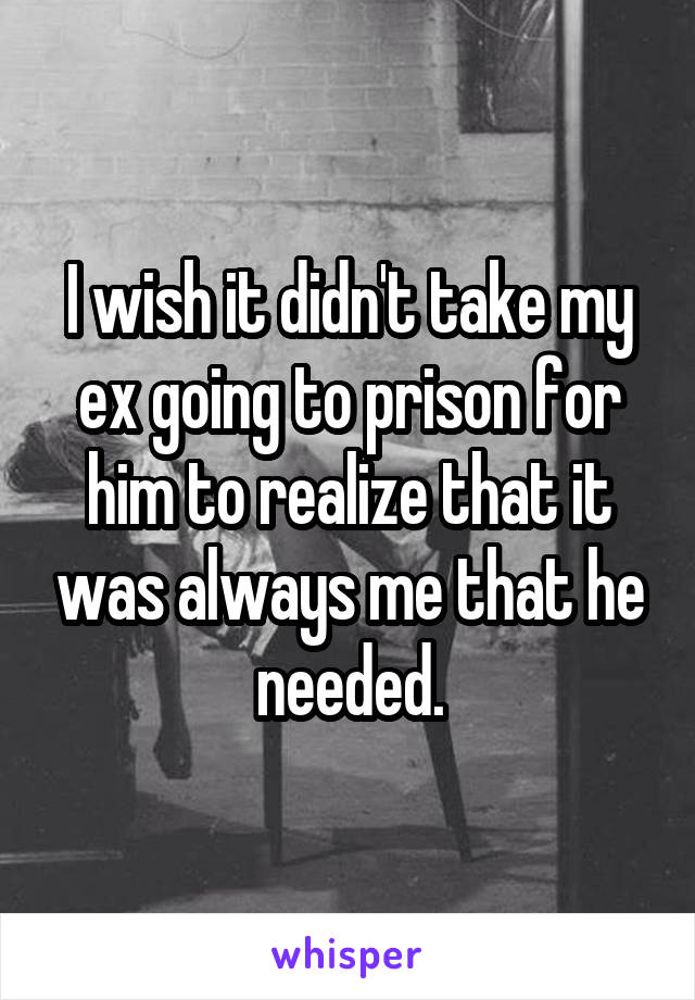 I wish it didn't take my ex going to prison for him to realize that it was always me that he needed.