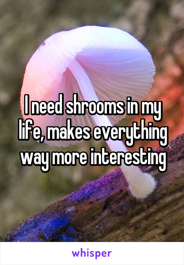 I need shrooms in my life, makes everything way more interesting