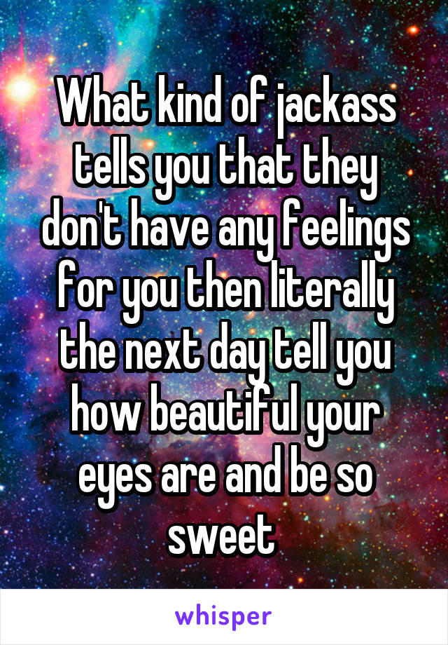 What kind of jackass tells you that they don't have any feelings for you then literally the next day tell you how beautiful your eyes are and be so sweet 