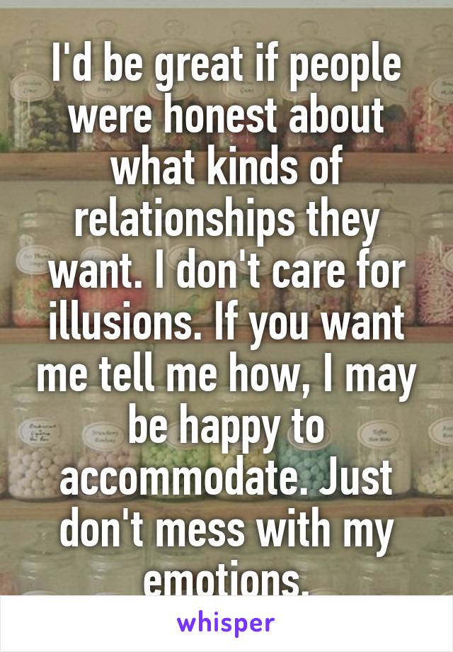 I'd be great if people were honest about what kinds of relationships they want. I don't care for illusions. If you want me tell me how, I may be happy to accommodate. Just don't mess with my emotions.