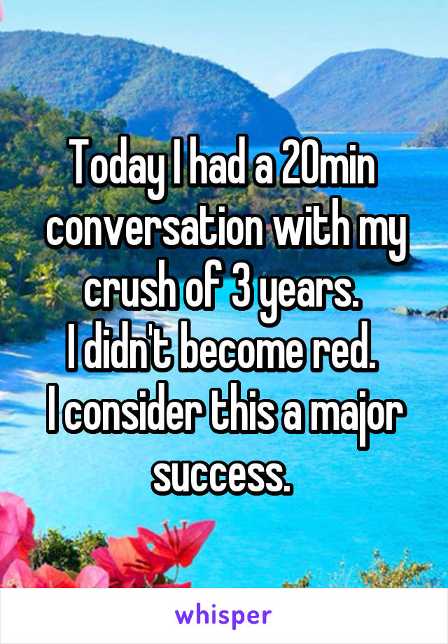 Today I had a 20min  conversation with my crush of 3 years. 
I didn't become red. 
I consider this a major success. 