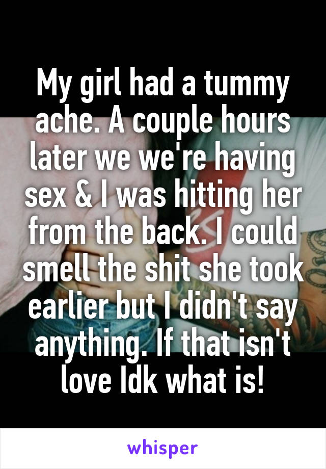 My girl had a tummy ache. A couple hours later we we're having sex & I was hitting her from the back. I could smell the shit she took earlier but I didn't say anything. If that isn't love Idk what is!